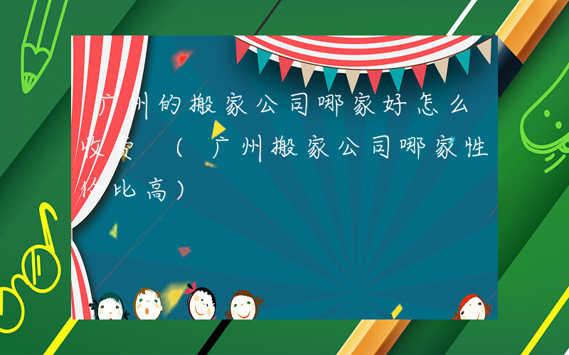 广州的搬家公司哪家好怎么收费 (广州搬家公司哪家性价比高)